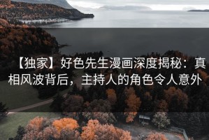 【独家】好色先生漫画深度揭秘：真相风波背后，主持人的角色令人意外