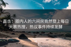 直击！圈内人的六间房竟然登上每日大赛热搜，热议事件持续发酵