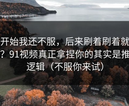 一开始我还不服，后来刷着刷着就上头？91视频真正拿捏你的其实是推荐逻辑（不服你来试）