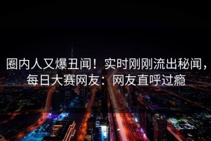 圈内人又爆丑闻！实时刚刚流出秘闻，每日大赛网友：网友直呼过瘾