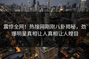 震惊全网！热搜网刚刚八卦揭秘，劲爆明星真相让人真相让人瞠目