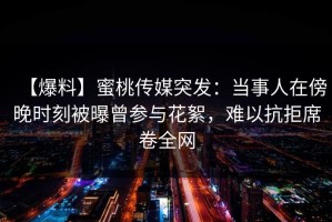 【爆料】蜜桃传媒突发：当事人在傍晚时刻被曝曾参与花絮，难以抗拒席卷全网