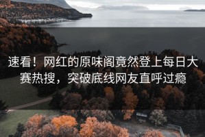 速看！网红的原味阁竟然登上每日大赛热搜，突破底线网友直呼过瘾