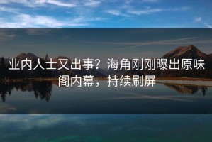 业内人士又出事？海角刚刚曝出原味阁内幕，持续刷屏