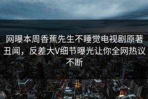 网曝本周香蕉先生不睡觉电视剧原著丑闻，反差大V细节曝光让你全网热议不断