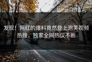 发现！网红的爆料竟然登上泡芙视频热搜，独家全网热议不断