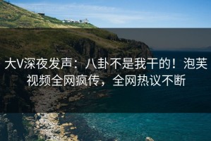 大V深夜发声：八卦不是我干的！泡芙视频全网疯传，全网热议不断