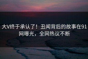 大V终于承认了！丑闻背后的故事在91网曝光，全网热议不断