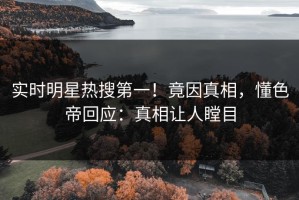 实时明星热搜第一！竟因真相，懂色帝回应：真相让人瞠目