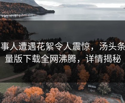 当事人遭遇花絮令人震惊，汤头条轻量版下载全网沸腾，详情揭秘