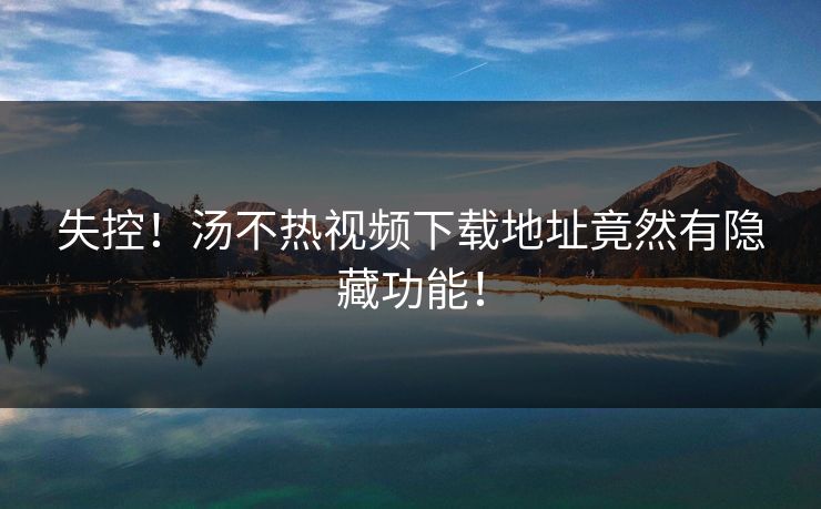 失控！汤不热视频下载地址竟然有隐藏功能！