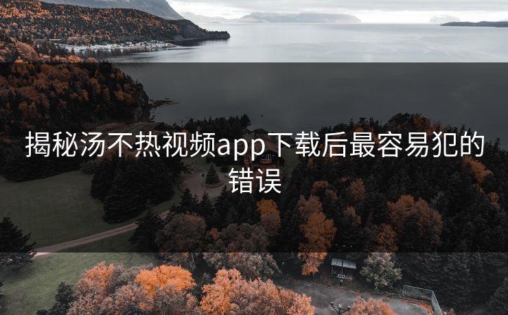 揭秘汤不热视频app下载后最容易犯的错误