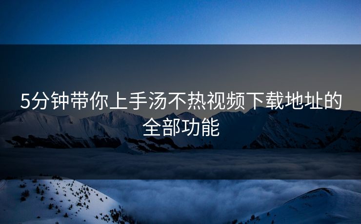 5分钟带你上手汤不热视频下载地址的全部功能