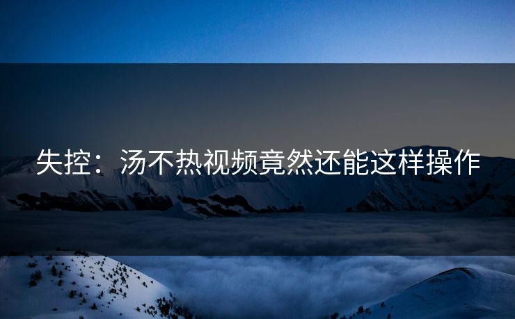 失控：汤不热视频竟然还能这样操作