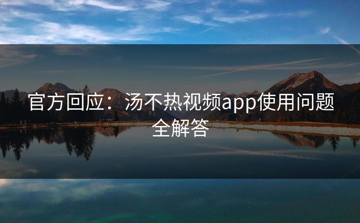 官方回应：汤不热视频app使用问题全解答