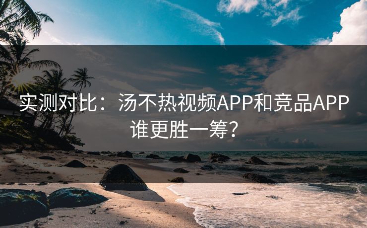 实测对比：汤不热视频APP和竞品APP谁更胜一筹？