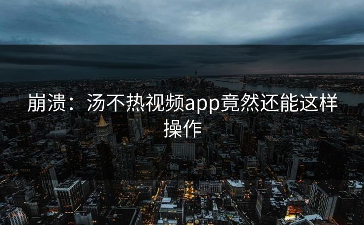 崩溃：汤不热视频app竟然还能这样操作