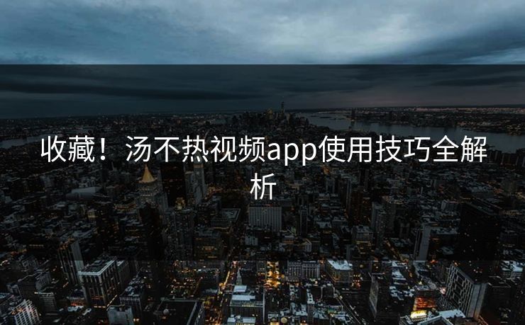 收藏！汤不热视频app使用技巧全解析