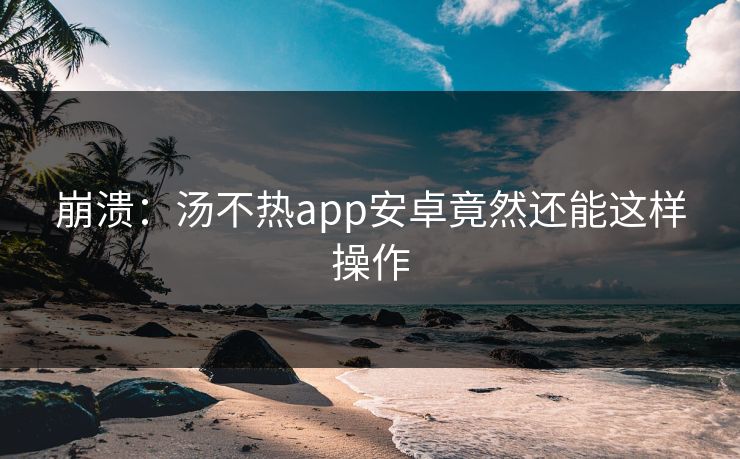 崩溃：汤不热app安卓竟然还能这样操作