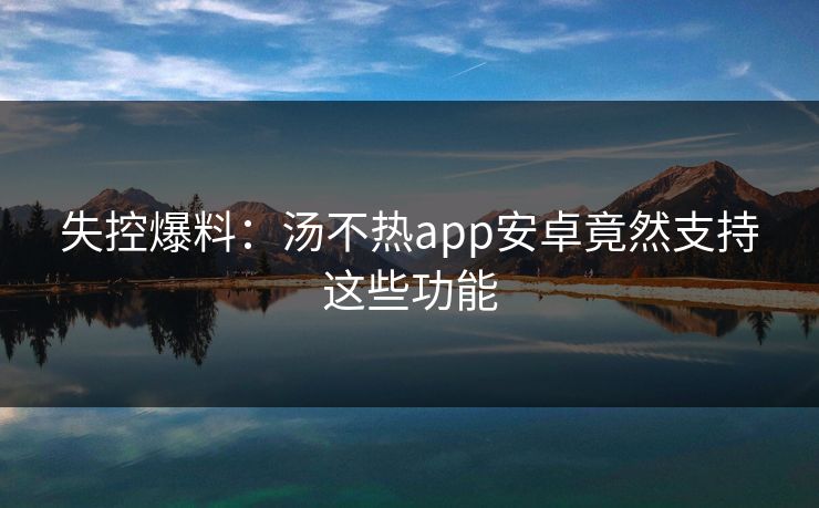 失控爆料：汤不热app安卓竟然支持这些功能