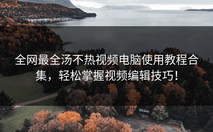 全网最全汤不热视频电脑使用教程合集，轻松掌握视频编辑技巧！