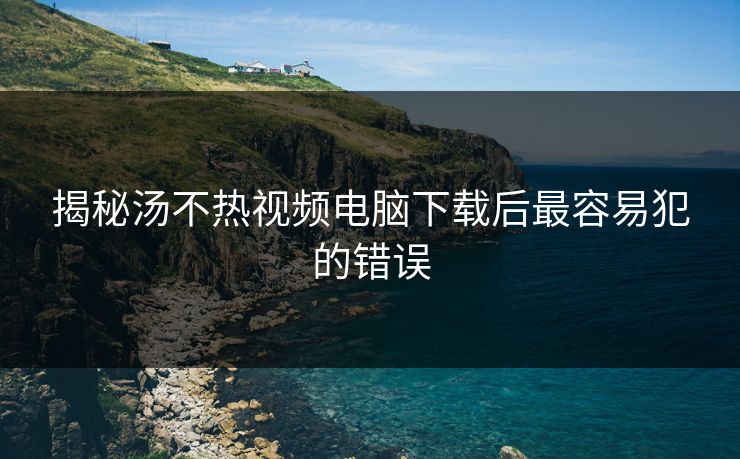 揭秘汤不热视频电脑下载后最容易犯的错误