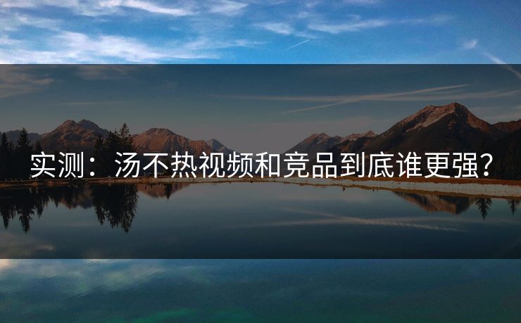 实测：汤不热视频和竞品到底谁更强？