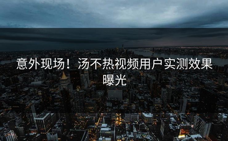 意外现场！汤不热视频用户实测效果曝光