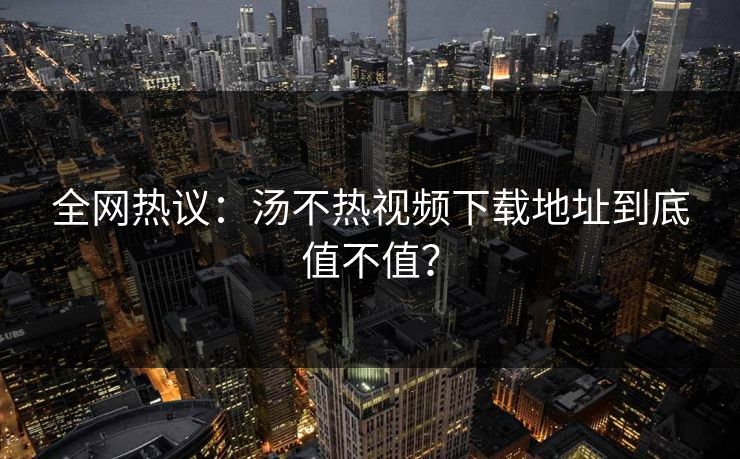 全网热议：汤不热视频下载地址到底值不值？
