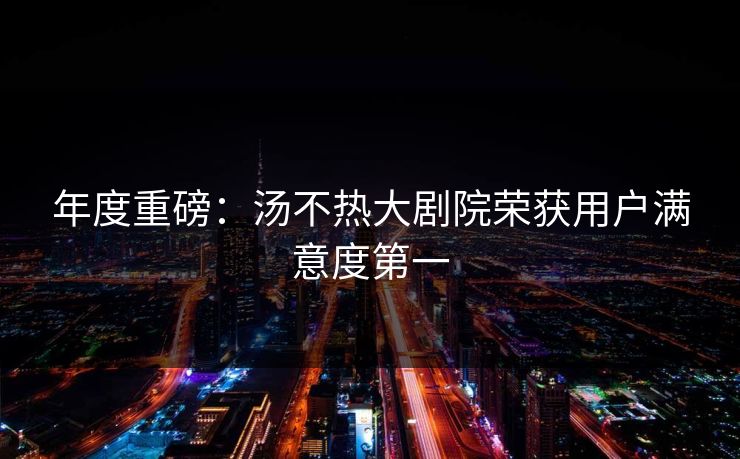 年度重磅：汤不热大剧院荣获用户满意度第一