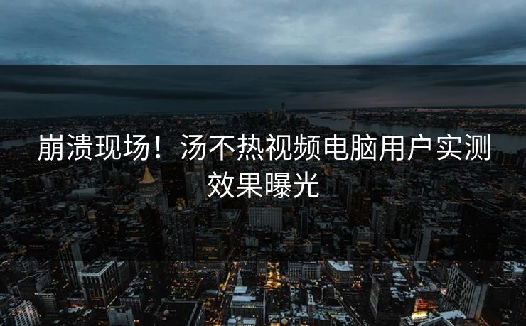 崩溃现场！汤不热视频电脑用户实测效果曝光