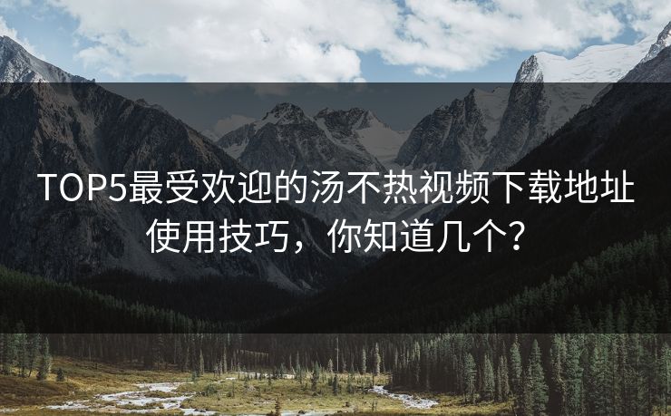 TOP5最受欢迎的汤不热视频下载地址使用技巧，你知道几个？