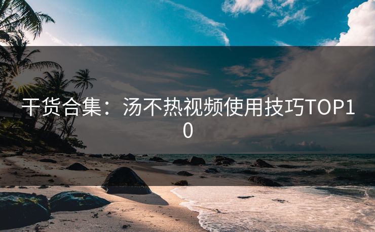 干货合集：汤不热视频使用技巧TOP10