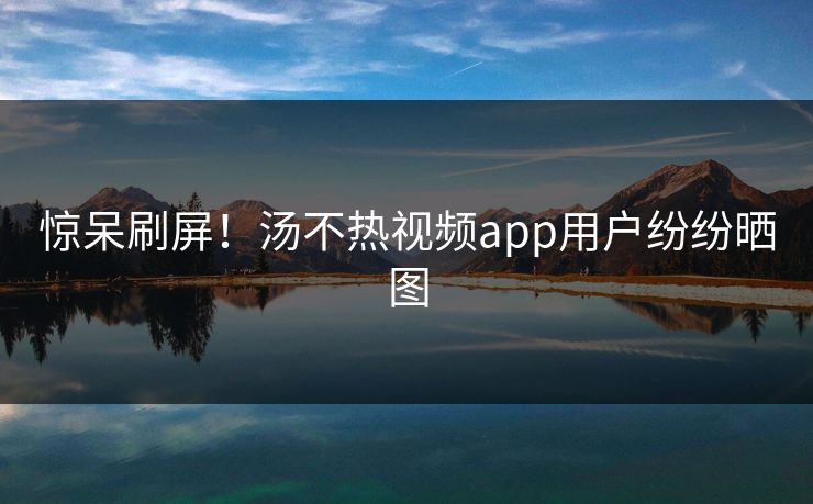惊呆刷屏！汤不热视频app用户纷纷晒图