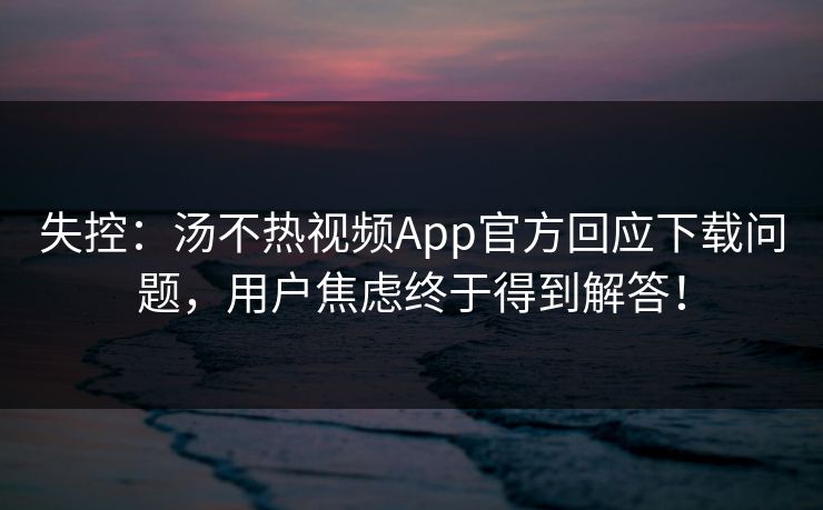 失控：汤不热视频App官方回应下载问题，用户焦虑终于得到解答！