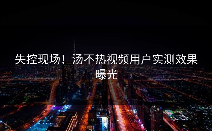 失控现场！汤不热视频用户实测效果曝光