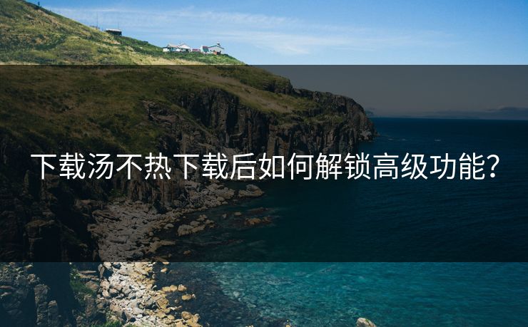 下载汤不热下载后如何解锁高级功能？