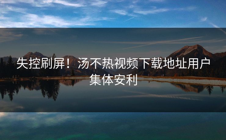 失控刷屏！汤不热视频下载地址用户集体安利