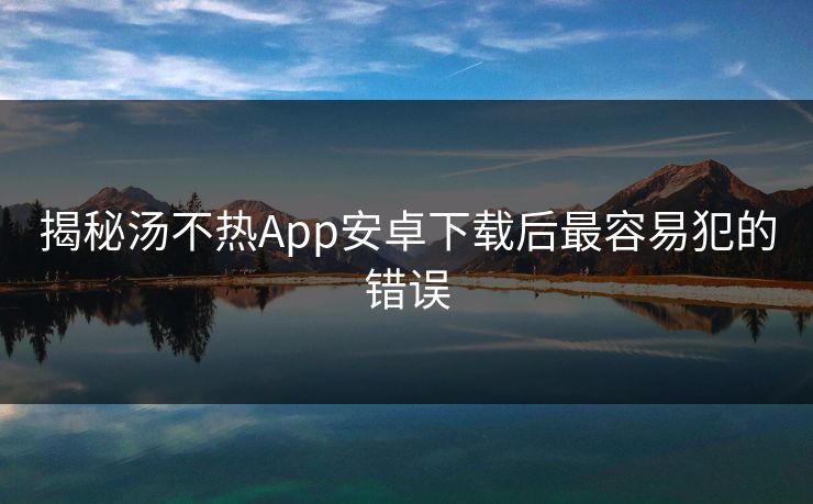 揭秘汤不热App安卓下载后最容易犯的错误