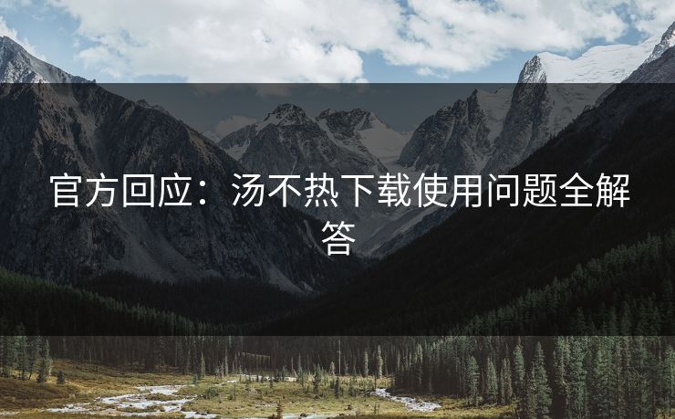 官方回应：汤不热下载使用问题全解答