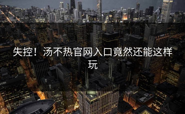 失控！汤不热官网入口竟然还能这样玩