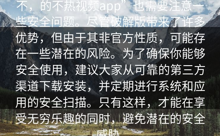不，的不热视频app”也需要注意一些安全问题。尽管破解版带来了许多优势，但由于其非官方性质，可能存在一些潜在的风险。为了确保你能够安全使用，建议大家从可靠的第三方渠道下载安装，并定期进行系统和应用的安全扫描。只有这样，才能在享受无穷乐趣的同时，避免潜在的安全威胁。