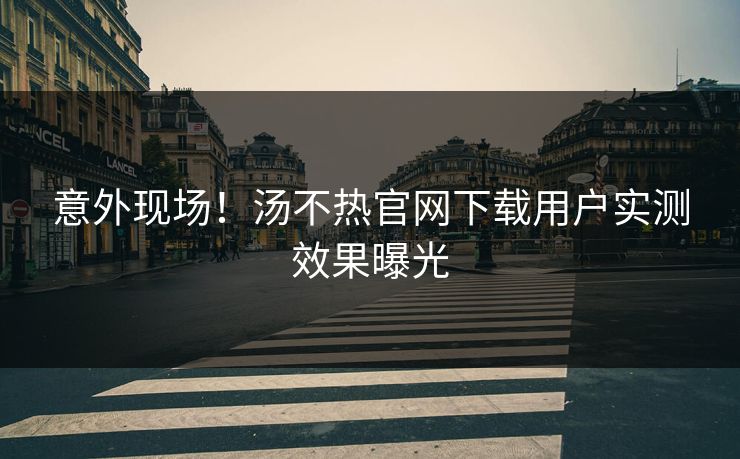 意外现场！汤不热官网下载用户实测效果曝光