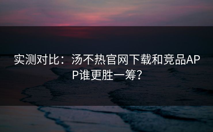 实测对比：汤不热官网下载和竞品APP谁更胜一筹？