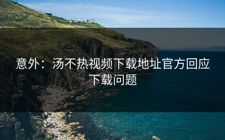 意外：汤不热视频下载地址官方回应下载问题