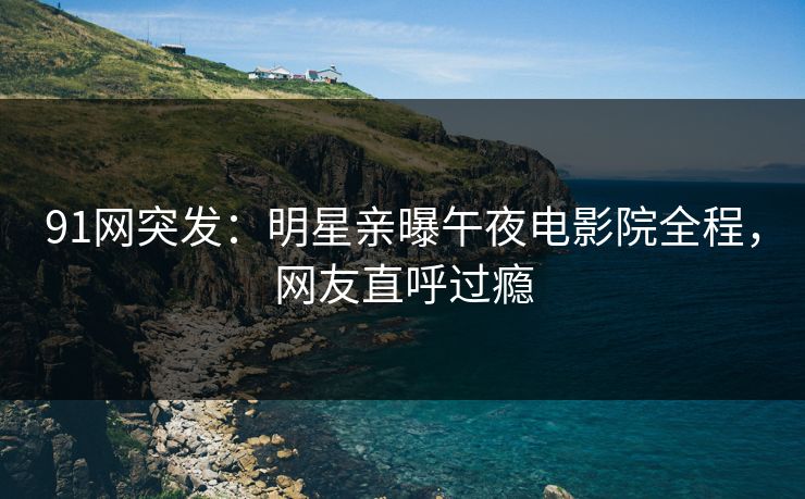91网突发：明星亲曝午夜电影院全程，网友直呼过瘾