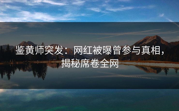 鉴黄师突发：网红被曝曾参与真相，揭秘席卷全网