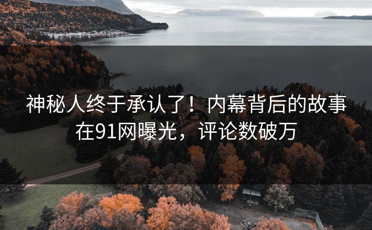 神秘人终于承认了！内幕背后的故事在91网曝光，评论数破万