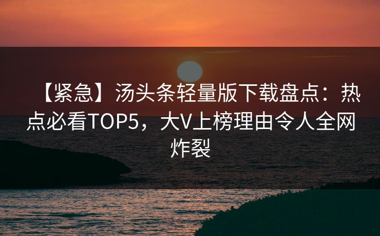 【紧急】汤头条轻量版下载盘点：热点必看TOP5，大V上榜理由令人全网炸裂