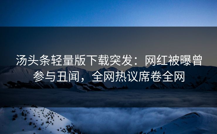 汤头条轻量版下载突发：网红被曝曾参与丑闻，全网热议席卷全网